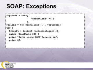 SOAP: Exceptions $options = array( 'exceptions' => 1 ); $client = new SoapClient('…', $options); try { $result = $client->doGoogleSearch(…); } catch (SoapFault $f) { print &quot;Error using SOAP-Service:\n&quot;; print $f; } 
