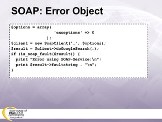 SOAP: Error Object $options = array( 'exceptions' => 0 ); $client = new SoapClient('…', $options); $result = $client->doGoogleSearch(…); if (is_soap_fault($result)) { print &quot;Error using SOAP-Service:\n&quot;; print $result->faultstring . &quot;\n&quot;; } 