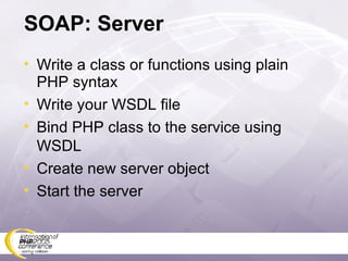 SOAP: Server Write a class or functions using plain PHP syntax Write your WSDL file Bind PHP class to the service using WSDL Create new server object Start the server 