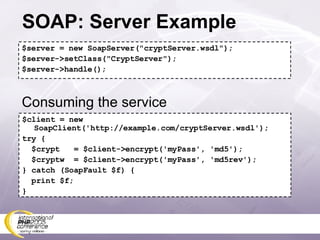 SOAP: Server Example $server = new SoapServer(&quot;cryptServer.wsdl&quot;); $server->setClass(&quot;CryptServer&quot;); $server->handle(); $client = new SoapClient('http://example.com/cryptServer.wsdl'); try { $crypt  = $client->encrypt('myPass', 'md5'); $cryptw  = $client->encrypt('myPass', 'md5rev'); } catch (SoapFault $f) { print $f; } Consuming the service 