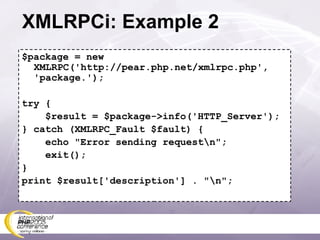 XMLRPCi: Example 2 $package = new XMLRPC('http://pear.php.net/xmlrpc.php', 'package.'); try { $result = $package->info('HTTP_Server'); } catch (XMLRPC_Fault $fault) { echo &quot;Error sending request\n&quot;; exit(); } print $result['description'] . &quot;\n&quot;; 