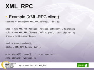 XML_RPC Example (XML-RPC client) $params = array(new XML_RPC_Value(1, 'int')); $msg = new XML_RPC_Message('release.getRecent', $params); $cli = new XML_RPC_Client('/xmlrpc.php', 'pear.php.net'); $resp = $cli->send($msg); $val = $resp->value(); $data = XML_RPC_Decode($val); echo $data[0]['name'] . ' is at version '; echo $data[0]['version']; try  $> pear install XML_RPC 