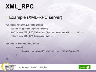 XML_RPC Example (XML-RPC server) function returnSquare($params) { $param = $params->getParam(0); $val = new XML_RPC_Value(sqr($param->scalarval()), 'int');  return new XML_RPC_Response($val); } $server = new XML_RPC_Server( array( 'suqare' => array('function' => 'returnSquare') ) ); try  $> pear install XML_RPC 