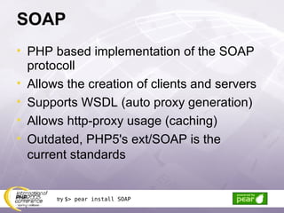 SOAP PHP based implementation of the SOAP protocoll Allows the creation of clients and servers Supports WSDL (auto proxy generation) Allows http-proxy usage (caching) Outdated, PHP5's ext/SOAP is the current standards try  $> pear install SOAP 