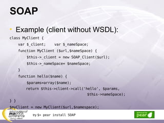 SOAP Example (client without WSDL): class MyClient { var $_client;  var $_nameSpace; function MyClient ($url,$nameSpace) { $this->_client = new SOAP_Client($url); $this->_nameSpace= $nameSpace;  } function hello($name) { $params=array($name); return $this->client->call('hello', $params,  $this->nameSpace); } } $myClient = new MyClient($url,$namespace); try  $> pear install SOAP 