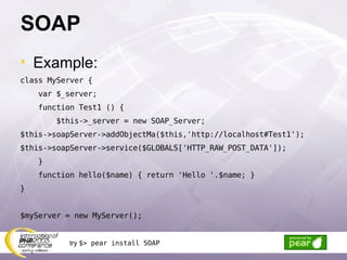 SOAP Example: class MyServer { var $_server; function Test1 () { $this->_server = new SOAP_Server; $this->soapServer->addObjectMa($this,'http://localhost#Test1'); $this->soapServer->service($GLOBALS['HTTP_RAW_POST_DATA']); } function hello($name) { return 'Hello '.$name; } } $myServer = new MyServer(); try  $> pear install SOAP 