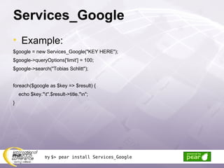Services_Google Example: $google = new Services_Google(&quot;KEY HERE&quot;); $google->queryOptions['limit'] = 100; $google->search(&quot;Tobias Schlitt&quot;); foreach($google as $key => $result) { echo $key.&quot;\t&quot;.$result->title.&quot;\n&quot;; } try  $> pear install Services_Google 