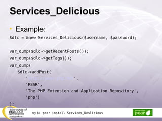 Services_Delicious Example: $dlc = &new Services_Delicious($username, $password); var_dump($dlc->getRecentPosts()); var_dump($dlc->getTags()); var_dump( $dlc->addPost( ' http://pear.php.net ', 'PEAR', 'The PHP Extension and Application Repository', 'php') ); try  $> pear install Services_Deslicious 