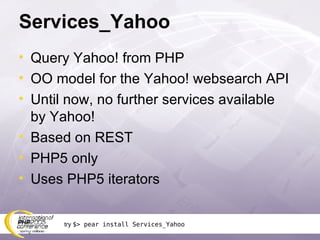 Services_Yahoo Query Yahoo! from PHP OO model for the Yahoo! websearch API Until now, no further services available by Yahoo! Based on REST PHP5 only Uses PHP5 iterators try  $> pear install Services_Yahoo 