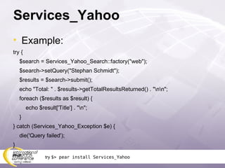 Services_Yahoo Example: try { $search = Services_Yahoo_Search::factory(&quot;web&quot;); $search->setQuery(&quot;Stephan Schmidt&quot;); $results = $search->submit(); echo &quot;Total: &quot; . $results->getTotalResultsReturned() . &quot;\n\n&quot;; foreach ($results as $result) { echo $result['Title'] . &quot;\n&quot;; } } catch (Services_Yahoo_Exception $e) { die('Query failed'); } try  $> pear install Services_Yahoo 
