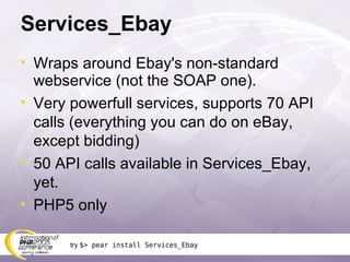 Services_Ebay Wraps around Ebay's non-standard webservice (not the SOAP one). Very powerfull services, supports 70 API calls (everything you can do on eBay, except bidding) 50 API calls available in Services_Ebay, yet. PHP5 only try  $> pear install Services_Ebay 