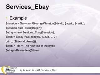 Services_Ebay Example $session = Services_Ebay::getSession($devId, $appId, $certId); $session->setToken($token); $ebay = new Services_Ebay($session); $item = $ebay->GetItem(4501333179, 2); print_r($item->toArray()); $item->Title = 'The new title of the item'; $ebay->ReviseItem($item); try  $> pear install Services_Ebay 