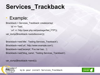Services_Trackback Example: $trackback = Services_Trackback::create(array( 'id' => 'Test', 'url' => 'http://pear.php.net/package/Net_FTP')); var_dump($trackback->autodiscover()); $trackback->set('title', 'Testing Services_Trackback'); $trackback->set('url', 'http://www.example.com'); $trackback->set('excerpt', 'Foo bar baz...'); $trackback->set('blog_name', 'Testing Services_Trackback'); var_dump($trackback->send()); try  $> pear install Services_Trackback 