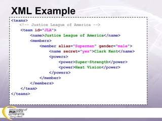 XML Example <teams>  <!-- Justice League of America --> <team  id =&quot; JLA &quot;> <name> Justice League of America </name> <members> <member  alias =&quot; Superman &quot;  gender =&quot; male &quot;> <name  secret =&quot; yes &quot;> Clark Kent </name> <powers> <power> Super-Strength </power> <power> Heat Vision </power> </powers> </member> </members> </team> </teams> 