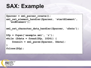 SAX: Example $parser = xml_parser_create(); xml_set_element_handler($parser, 'startElement', 'endElement'); xml_set_character_data_handler($parser, 'cData'); $fp = fopen('example.xml', 'r'); while ($data = fread($fp, 1024)) { $result = xml_parse($parser, $data); } fclose($fp); 
