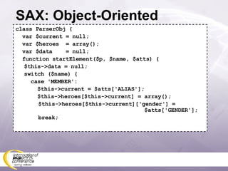SAX: Object-Oriented class ParserObj { var $current = null; var $heroes  = array(); var $data  = null; function startElement($p, $name, $atts) { $this->data = null; switch ($name) {   case 'MEMBER':   $this->current = $atts['ALIAS'];   $this->heroes[$this->current] = array(); $this->heroes[$this->current]['gender'] =   $atts['GENDER']; break; 