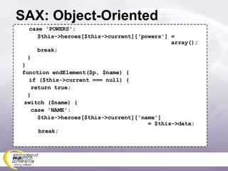SAX: Object-Oriented case 'POWERS':   $this->heroes[$this->current]['powers'] =    array();   break;   } } function endElement($p, $name) { if ($this->current === null) {   return true;   } switch ($name) {   case 'NAME':   $this->heroes[$this->current]['name']   = $this->data; break; 