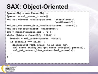SAX: Object-Oriented $parserObj = new ParserObj(); $parser = xml_parser_create(); xml_set_element_handler($parser, 'startElement',    'endElement'); xml_set_character_data_handler($parser, 'cData'); xml_set_object($parser, $parserObj); $fp = fopen('example.xml', 'r'); while ($data = fread($fp, 1024)) { $result = xml_parse($parser, $data); if ($result === false) { die(sprintf(&quot;XML error: %s at line %d&quot;,   xml_error_string(xml_get_error_code($xml_parser)),   xml_get_current_line_number($xml_parser))); } } 