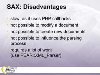SAX: Disadvantages slow, as it uses PHP callbacks not possible to modify a document not possible to create new documents not possible to influence the parsing process requires a lot of work (use PEAR::XML_Parser) 