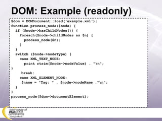 DOM: Example (readonly) $dom = DOMDocument::load('example.xml'); function process_node($node) { if ($node->hasChildNodes()) { foreach($node->childNodes as $n) { process_node($n); } } switch ($node->nodeType) { case XML_TEXT_NODE: print rtrim($node->nodeValue) . &quot;\n&quot;; }   break; case XML_ELEMENT_NODE:   $name = &quot;Tag: &quot; . $node->nodeName .&quot;\n&quot;; }  } process_node($dom->documentElement); 