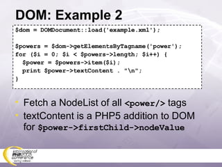 DOM: Example 2 $dom = DOMDocument::load('example.xml'); $powers = $dom->getElementsByTagname('power'); for ($i = 0; $i < $powers->length; $i++) { $power = $powers->item($i); print $power->textContent . &quot;\n&quot;; } Fetch a NodeList of all  <power/>  tags textContent is a PHP5 addition to DOM for  $power->firstChild->nodeValue 
