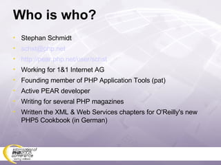 Who is who? Stephan Schmidt [email_address] http://pear.php.net/user/schst Working for 1&1 Internet AG Founding member of PHP Application Tools (pat) Active PEAR developer Writing for several PHP magazines Written the XML & Web Services chapters for O'Reilly's new PHP5 Cookbook (in German) 
