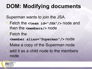 DOM: Modifying documents Superman wants to join the JSA. Fetch the  <team id=&quot;JSA&quot;/>  node and then the  <members/>  node Fetch the <member alias=&quot;Superman&quot;/>  node Make a copy of the Superman node add it as a child node to the members node 
