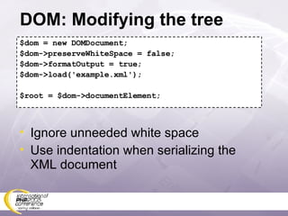 DOM: Modifying the tree $dom = new DOMDocument; $dom->preserveWhiteSpace = false; $dom->formatOutput = true; $dom->load('example.xml'); $root = $dom->documentElement; Ignore unneeded white space Use indentation when serializing the XML document 
