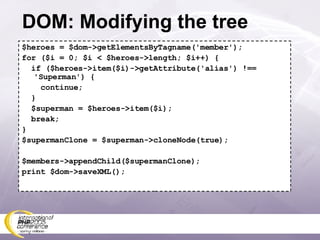 DOM: Modifying the tree $heroes = $dom->getElementsByTagname('member'); for ($i = 0; $i < $heroes->length; $i++) { if ($heroes->item($i)->getAttribute('alias') !== 'Superman') { continue; } $superman = $heroes->item($i); break; } $supermanClone = $superman->cloneNode(true); $members->appendChild($supermanClone); print $dom->saveXML(); 