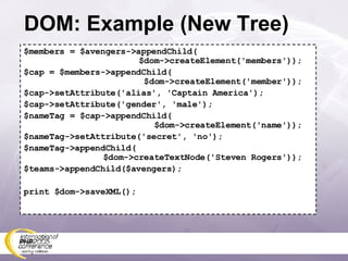 DOM: Example (New Tree) $members = $avengers->appendChild(   $dom->createElement('members')); $cap = $members->appendChild(   $dom->createElement('member')); $cap->setAttribute('alias', 'Captain America'); $cap->setAttribute('gender', 'male'); $nameTag = $cap->appendChild(   $dom->createElement('name')); $nameTag->setAttribute('secret', 'no'); $nameTag->appendChild(   $dom->createTextNode('Steven Rogers')); $teams->appendChild($avengers); print $dom->saveXML(); 
