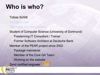 Who is who? Tobias Schlitt [email_address] http://pear.php.net/user/toby Student of Computer Science (University of Dortmund) Freelancing IT Consultant / Trainer Former Software Architect at Deutsche Bank Member of the PEAR project since 2002 Package maintainer Member of the Core QA Team Working on the website Zend certified engineer 
