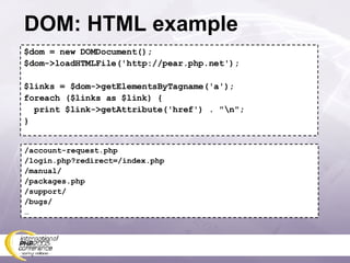 DOM: HTML example $dom = new DOMDocument(); $dom->loadHTMLFile('http://pear.php.net'); $links = $dom->getElementsByTagname('a'); foreach ($links as $link) { print $link->getAttribute('href') . &quot;\n&quot;; } /account-request.php /login.php?redirect=/index.php /manual/ /packages.php /support/ /bugs/ … 