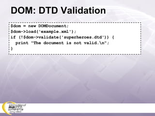 DOM: DTD Validation $dom = new DOMDocument; $dom->load('example.xml'); if (!$dom->validate('superheroes.dtd')) { print &quot;The document is not valid.\n&quot;; } 