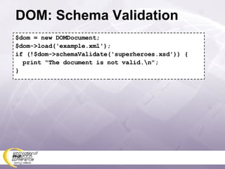 DOM: Schema Validation $dom = new DOMDocument; $dom->load('example.xml'); if (!$dom->schemaValidate('superheroes.xsd')) { print &quot;The document is not valid.\n&quot;; } 