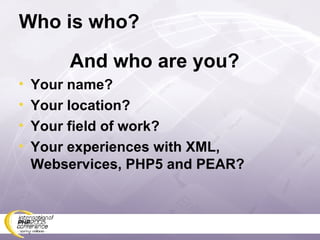 Who is who? And who are you? Your name? Your location? Your field of work? Your experiences with XML, Webservices, PHP5 and PEAR? 