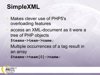 SimpleXML Makes clever use of PHP5's overloading features access an XML-document as it were a tree of PHP objects $teams->team->name; Multiple occurrences of a tag result in an array $teams->team[0]->name; 