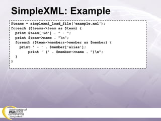 SimpleXML: Example $teams = simplexml_load_file('example.xml'); foreach ($teams->team as $team) { print $team['id'] . &quot; - &quot;; print $team->name . &quot;\n&quot;; foreach ($team->members->member as $member) { print ' - ' . $member['alias']; print ' (' . $member->name . &quot;)\n&quot;; } } 