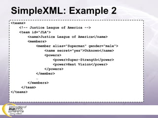 SimpleXML: Example 2 <teams> <!-- Justice League of America --> <team id=&quot;JLA&quot;> <name>Justice League of America</name> <members> <member alias=&quot;Superman&quot; gender=&quot;male&quot;> <name secret=&quot;yes&quot;>Unknown</name> <powers> <power>Super-Strength</power> <power>Heat Vision</power> </powers> </member> … </members> </team> </teams> 