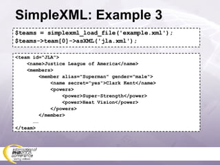 SimpleXML: Example 3 $teams = simplexml_load_file('example.xml'); $teams->team[0]->asXML('jla.xml'); <team id=&quot;JLA&quot;> <name>Justice League of America</name> <members> <member alias=&quot;Superman&quot; gender=&quot;male&quot;> <name secret=&quot;yes&quot;>Clark Kent</name> <powers> <power>Super-Strength</power> <power>Heat Vision</power> </powers> </member> …… </team> 