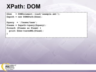 XPath: DOM $dom  = DOMDocument::load('example.xml'); $xpath = new DOMXPath($dom); $query  = '/teams/team'; $teams = $xpath->query($query); foreach ($teams as $team) { print $dom->saveXML($team); } 