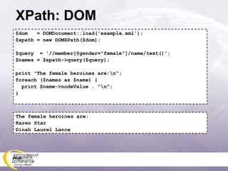 XPath: DOM $dom  = DOMDocument::load('example.xml'); $xpath = new DOMXPath($dom); $query  = '//member[@gender=&quot;female&quot;]/name/text()'; $names = $xpath->query($query); print &quot;The female heroines are:\n&quot;; foreach ($names as $name) { print $name->nodeValue . &quot;\n&quot;; } The female heroines are: Karen Star Dinah Laurel Lance 