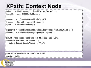 XPath: Context Node $dom  = DOMDocument::load('example.xml'); $xpath = new DOMXPath($dom); $query  = '/teams/team[@id=&quot;JSA&quot;]'; $teams = $xpath->query($query); $jsa  = $teams->item(0); $query2 = 'members/member[@gender=&quot;male&quot;]/name/text()'; $names  = $xpath->query($query2, $jsa); print &quot;The male members of the JSA are:\n&quot;; foreach ($names as $name) { print $name->nodeValue . &quot;\n&quot;; } The male members of the JSA are: Carter Hall 