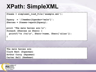 XPath: SimpleXML $teams = simplexml_load_file('example.xml'); $query  = '//member[@gender=&quot;male&quot;]'; $heroes = $teams->xpath($query); print &quot;The male heroes are:\n&quot;; foreach ($heroes as $hero) { printf(&quot;%s (%s)\n&quot;, $hero->name, $hero['alias']); } The male heroes are: Clark Kent (Superman) Arthur Curry (Aquaman) Carter Hall (Hawkman) 