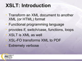 XSLT: Introduction Transform an XML document to another XML (or HTML) format Functional programming language provides if, switch/case, functions, loops XSLT is XML as well XSL-FO transforms XML to PDF Extremely verbose 