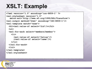 XSLT: Example <?xml version=&quot;1.0&quot; encoding=&quot;iso-8859-1&quot; ?> <xsl:stylesheet version=&quot;1.0&quot; xmlns:xsl=&quot;http://www.w3.org/1999/XSL/Transform&quot;> <xsl:output method=&quot;html&quot; encoding=&quot;ISO-8859-1&quot;/> <xsl:template match=&quot;team&quot;> <h1><xsl:value-of select=&quot;@id&quot;/></h1> <ul> <xsl:for-each select=&quot;members/member&quot;> <li> <xsl:value-of select=&quot;@alias&quot;/>   (<xsl:value-of select=&quot;name&quot;/>) </li> </xsl:for-each> </ul> </xsl:template> </xsl:stylesheet> 
