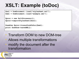 XSLT: Example (toDoc) $xsl = DomDocument::load(&quot;stylesheet.xsl&quot;); $xml = DomDocument::load(&quot;example.xml&quot;); $proc = new XsltProcessor(); $proc->importStylesheet($xsl); $newDom $proc->transformToDoc($xml); print $newDom->saveXML(); Transform DOM to new DOM-tree Allows multiple transformations modify the document after the transformation 