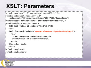 XSLT: Parameters <?xml version=&quot;1.0&quot; encoding=&quot;iso-8859-1&quot; ?> <xsl:stylesheet version=&quot;1.0&quot; xmlns:xsl=&quot;http://www.w3.org/1999/XSL/Transform&quot;> <xsl:output method=&quot;html&quot; encoding=&quot;ISO-8859-1&quot;/> <xsl:template match=&quot;team&quot;> <h1><xsl:value-of select=&quot;@id&quot;/></h1> <ul> <xsl:for-each select=&quot; members/member[@gender=$gender] &quot;> <li> <xsl:value-of select=&quot;@alias&quot;/>   (<xsl:value-of select=&quot;name&quot;/>) </li> </xsl:for-each> </ul> </xsl:template> </xsl:stylesheet> 