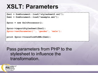 XSLT: Parameters $xsl = DomDocument::load(&quot;stylesheet2.xsl&quot;); $xml = DomDocument::load(&quot;example.xml&quot;); $proc = new XsltProcessor(); $proc->importStylesheet($xsl); $proc->setParameter('', 'gender', 'male'); print $proc->transformToXML($xml); Pass parameters from PHP to the stylesheet to influence the transformation. 
