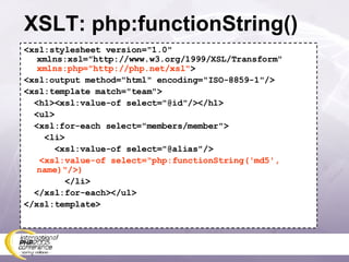 XSLT: php:functionString() <xsl:stylesheet version=&quot;1.0&quot; xmlns:xsl=&quot;http://www.w3.org/1999/XSL/Transform&quot; xmlns:php=&quot;http://php.net/xsl&quot; > <xsl:output method=&quot;html&quot; encoding=&quot;ISO-8859-1&quot;/> <xsl:template match=&quot;team&quot;> <h1><xsl:value-of select=&quot;@id&quot;/></h1> <ul> <xsl:for-each select=&quot;members/member&quot;> <li> <xsl:value-of select=&quot;@alias&quot;/> <xsl:value-of select=&quot;php:functionString('md5', name)&quot;/>) </li> </xsl:for-each></ul> </xsl:template> 