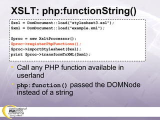 XSLT: php:functionString() $xsl = DomDocument::load(&quot;stylesheet3.xsl&quot;); $xml = DomDocument::load(&quot;example.xml&quot;); $proc = new XsltProcessor(); $proc->registerPhpFunctions(); $proc->importStylesheet($xsl); print $proc->transformToXML($xml); Call any PHP function available in userland php:function()  passed the DOMNode instead of a string 
